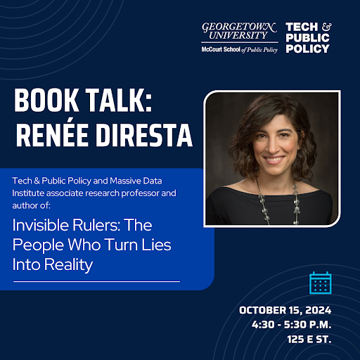 Flier promoting a book talk with Renée Diresta. Text reads, "Tech & Public Policy and Massive Data Institute associate research professor and author of: Invisible Rulers: The People Who Turn Lies Into Reality." and "October 15, 2024 4:30 - 5:30 P.M. 125 E St." Diresta's headshot to the right of the text.